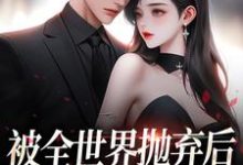 被全世界抛弃后，他救我出深渊精彩章节在线免费阅读（连祁华西楼）-逐鹿文学