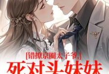 (全文)错撩京圈太子爷，死对头妹妹成真爱（叶清璃段鹤野）免费小说错撩京圈太子爷，死对头妹妹成真爱试读更新章节-逐鹿文学