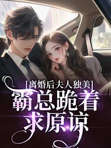 (全文)离婚后夫人独美，霸总跪着求原谅（路樱金北周）试读更新章节离婚后夫人独美，霸总跪着求原谅免费小说