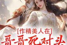 (全文)作精美人在哥哥死对头怀里要抱抱（江夷欢卫昭）试读更新章节作精美人在哥哥死对头怀里要抱抱免费小说-逐鹿文学