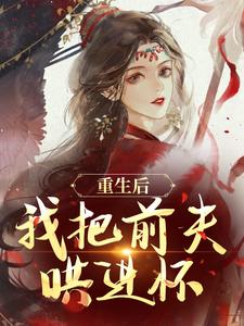 重生后，我把前夫哄进怀推荐完结小说重生后，我把前夫哄进怀(林玉禾谢书淮)免费小说全本